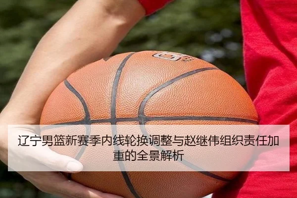 辽宁男篮新赛季内线轮换调整与赵继伟组织责任加重的全景解析