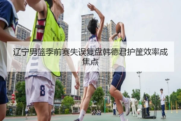 辽宁男篮季前赛失误复盘韩德君护筐效率成焦点