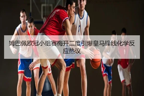 姆巴佩欧冠小组赛梅开二度引爆皇马锋线化学反应热议